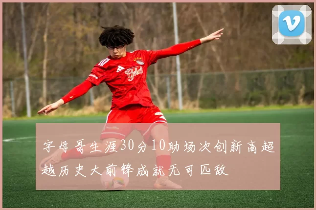 字母哥生涯30分10助场次创新高超越历史大前锋成就无可匹敌