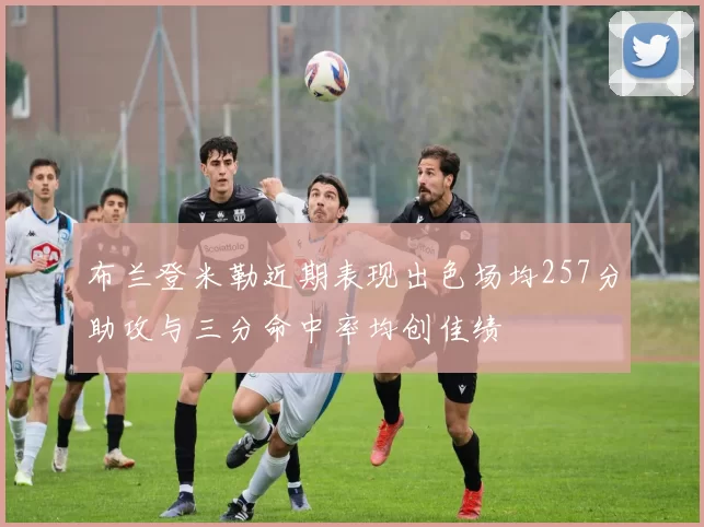 布兰登米勒近期表现出色场均257分助攻与三分命中率均创佳绩