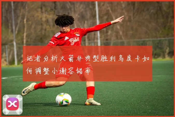 记者分析火箭非典型胜利乌度卡如何调整小谢容错率