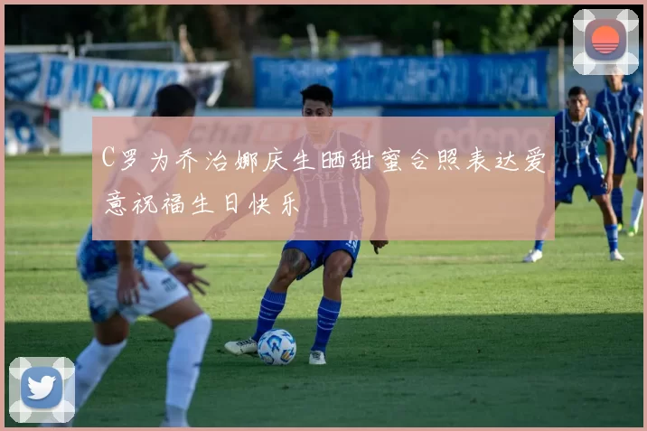 C罗为乔治娜庆生晒甜蜜合照表达爱意祝福生日快乐