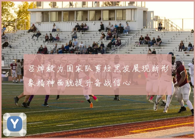吕焯毅为国家队剪短黑发展现新形象精神面貌提升备战信心