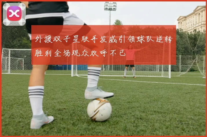 外援双子星联手发威引领球队逆转胜利全场观众欢呼不已