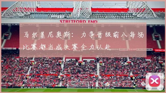 马尔基尼奥斯：力争晋级前八每场比赛都当成决赛全力以赴